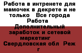 Работа в интренете для мамочек в декрете и не только - Все города Работа » Дополнительный заработок и сетевой маркетинг   . Свердловская обл.,Реж г.